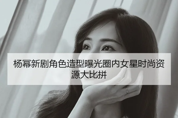 杨幂新剧角色造型曝光圈内女星时尚资源大比拼